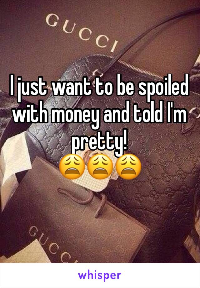 I just want to be spoiled with money and told I'm pretty!
😩😩😩
