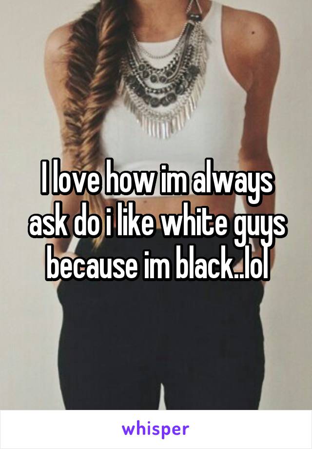 I love how im always ask do i like white guys because im black..lol