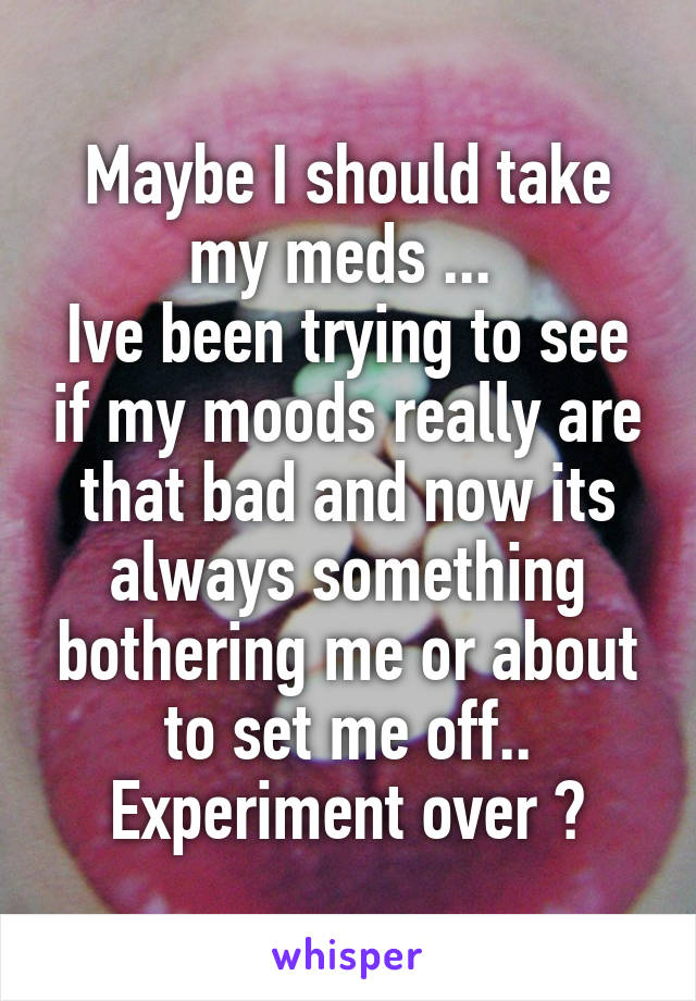 Maybe I should take my meds ... 
Ive been trying to see if my moods really are that bad and now its always something bothering me or about to set me off.. Experiment over ?