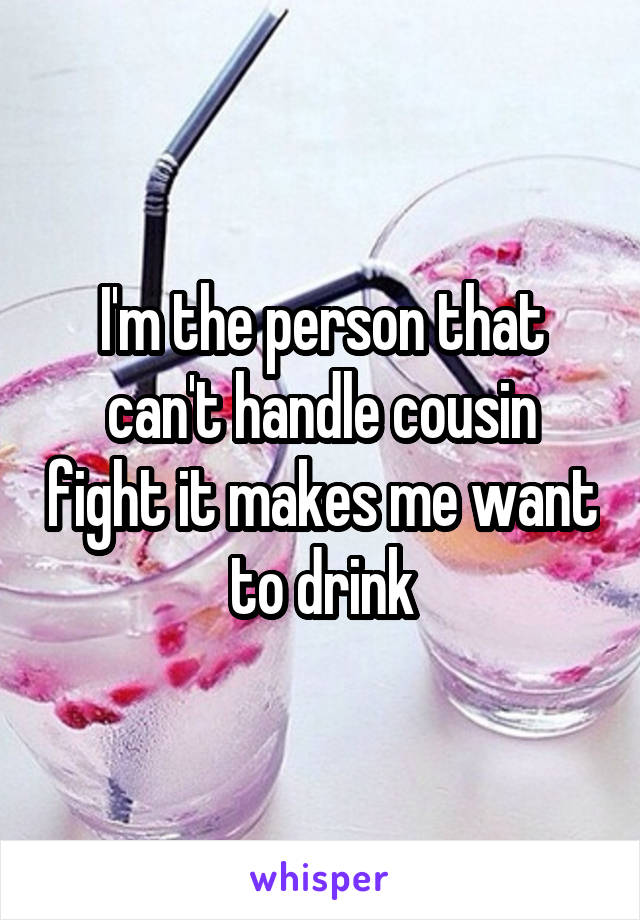 I'm the person that can't handle cousin fight it makes me want to drink