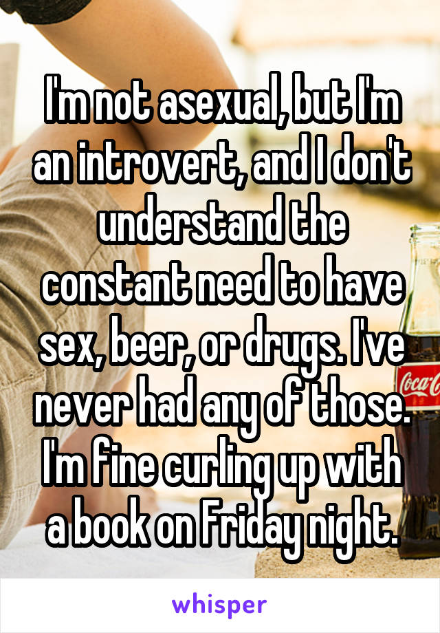 I'm not asexual, but I'm an introvert, and I don't understand the constant need to have sex, beer, or drugs. I've never had any of those. I'm fine curling up with a book on Friday night.