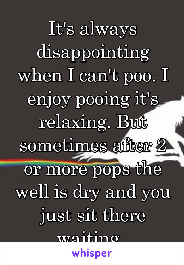 It's always disappointing when I can't poo. I enjoy pooing it's relaxing. But sometimes after 2 or more pops the well is dry and you just sit there waiting. 