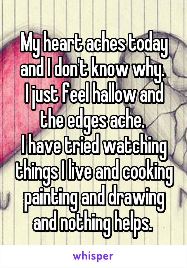 My heart aches today and I don't know why. 
I just feel hallow and the edges ache. 
I have tried watching things I live and cooking painting and drawing and nothing helps. 