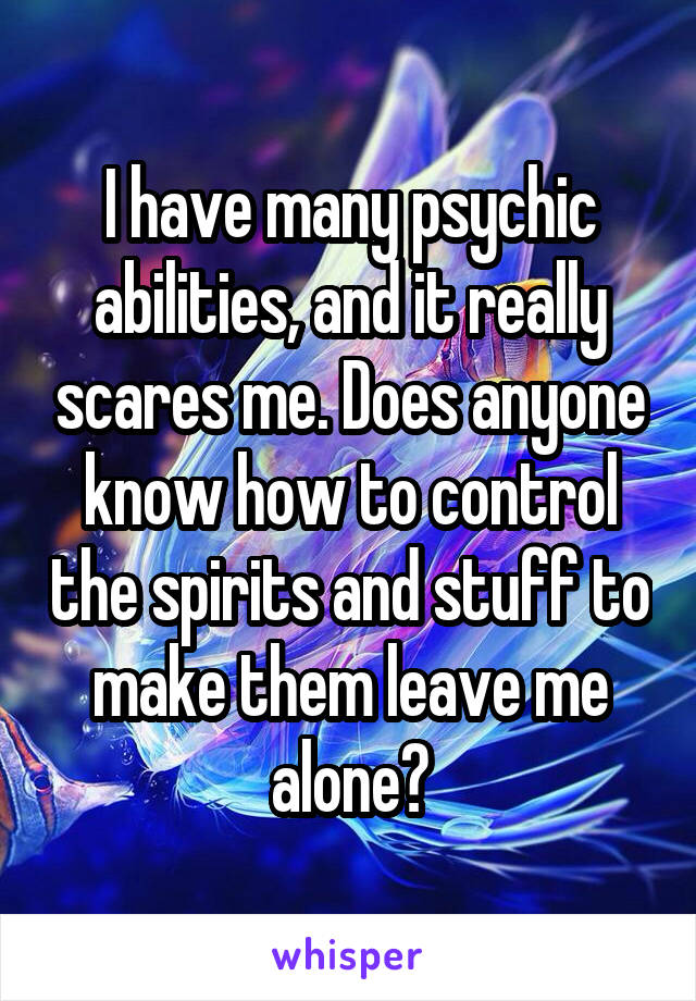 I have many psychic abilities, and it really scares me. Does anyone know how to control the spirits and stuff to make them leave me alone?