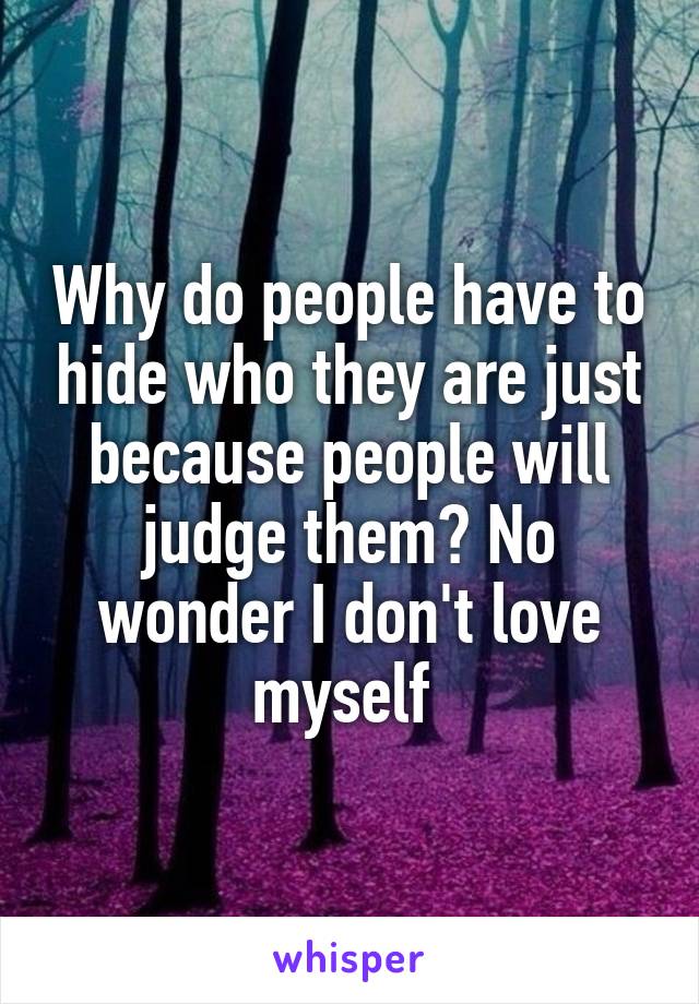 Why do people have to hide who they are just because people will judge them? No wonder I don't love myself 