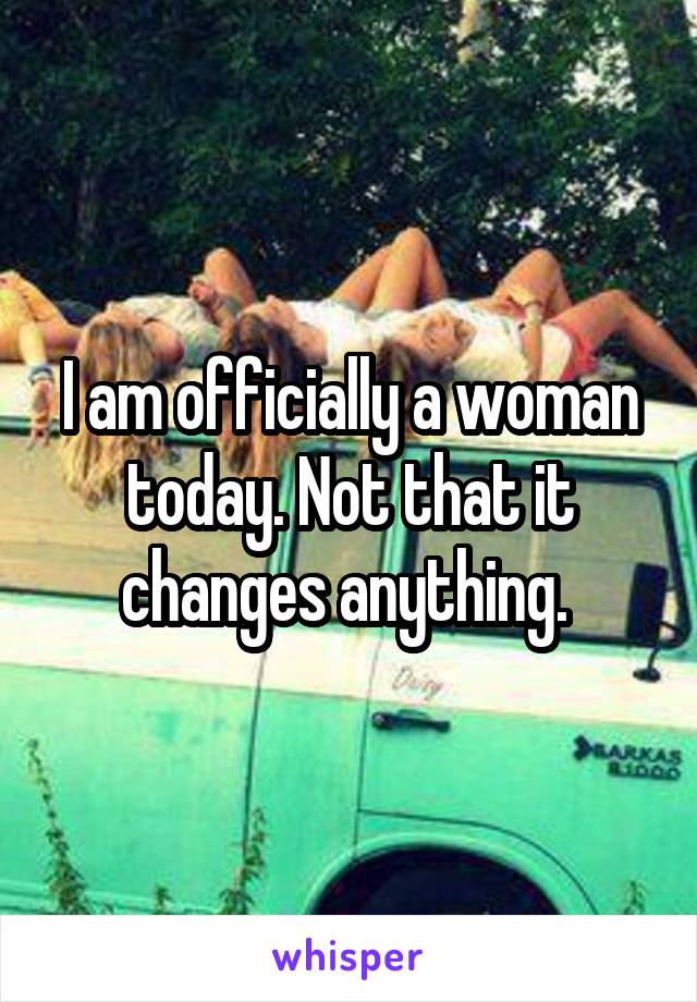 I am officially a woman today. Not that it changes anything. 