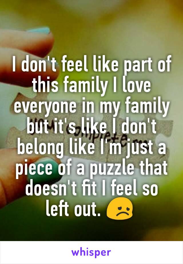 I don't feel like part of this family I love everyone in my family but it's like I don't belong like I'm just a piece of a puzzle that doesn't fit I feel so left out. 😞 