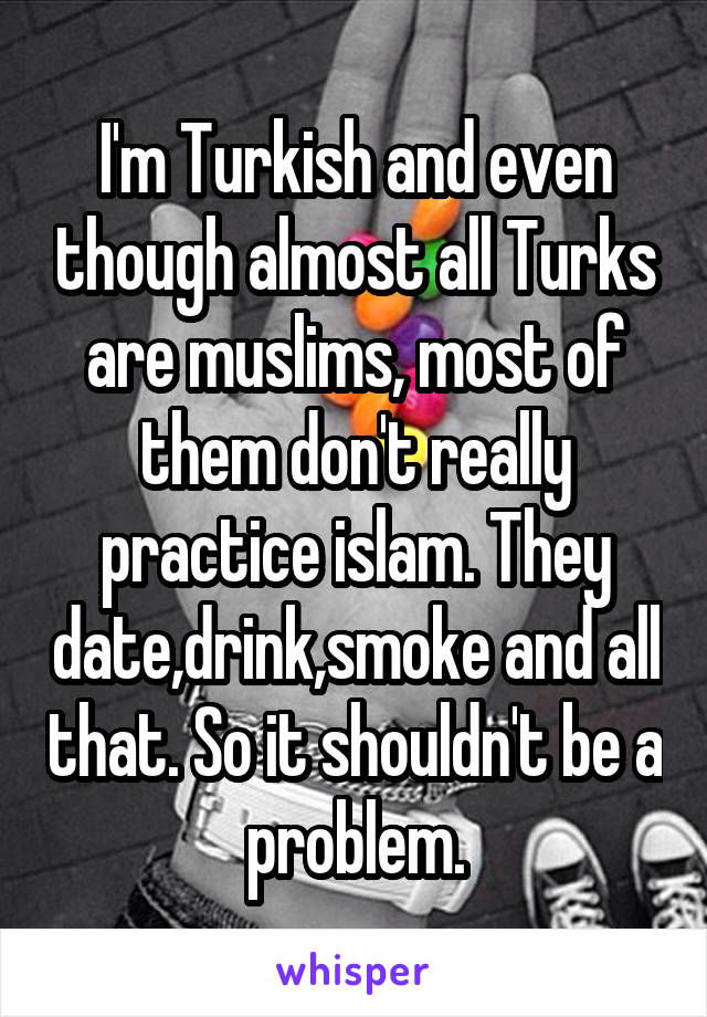 I'm Turkish and even though almost all Turks are muslims, most of them don't really practice islam. They date,drink,smoke and all that. So it shouldn't be a problem.