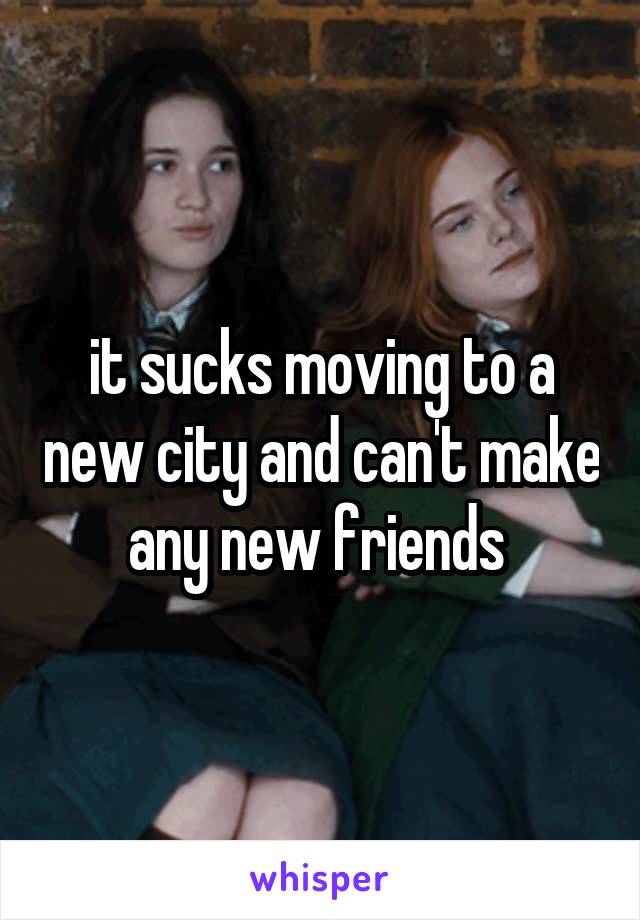 it sucks moving to a new city and can't make any new friends 