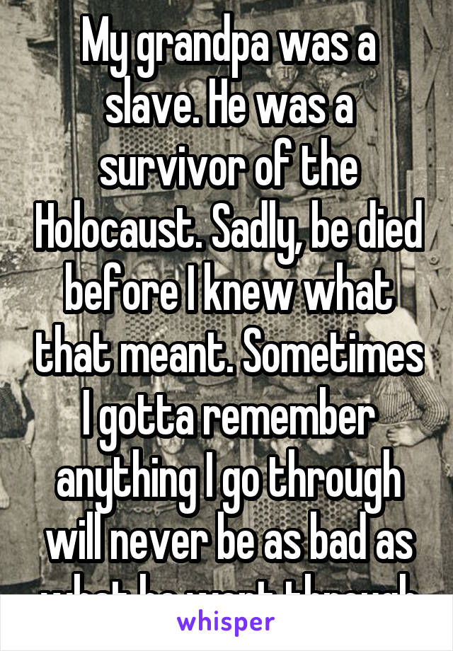 My grandpa was a slave. He was a survivor of the Holocaust. Sadly, be died before I knew what that meant. Sometimes I gotta remember anything I go through will never be as bad as what he went through