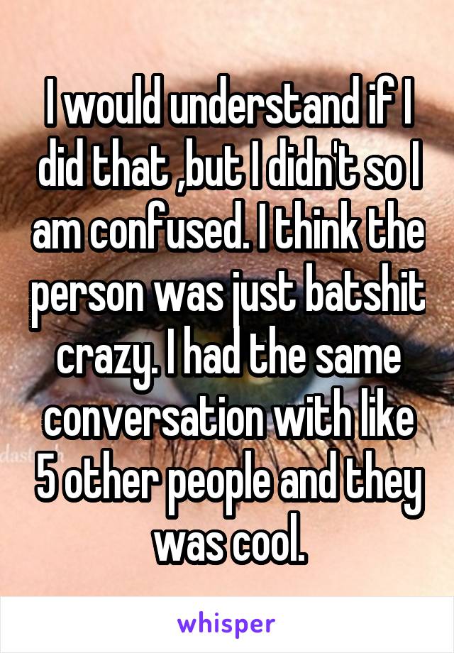 I would understand if I did that ,but I didn't so I am confused. I think the person was just batshit crazy. I had the same conversation with like 5 other people and they was cool.