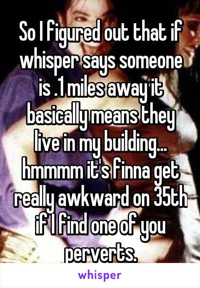 So I figured out that if whisper says someone is .1 miles away it basically means they live in my building... hmmmm it's finna get really awkward on 35th if I find one of you perverts.