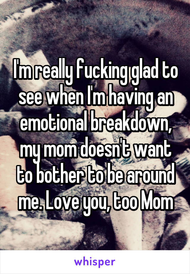 I'm really fucking glad to see when I'm having an emotional breakdown, my mom doesn't want to bother to be around me. Love you, too Mom