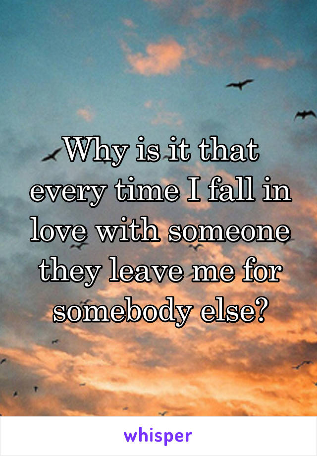 Why is it that every time I fall in love with someone they leave me for somebody else?