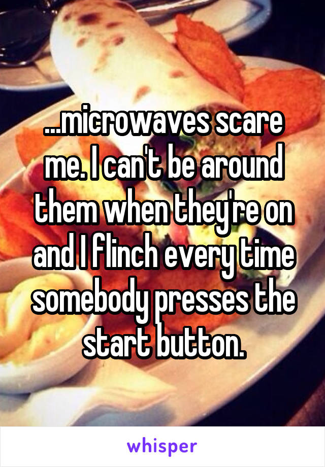 ...microwaves scare me. I can't be around them when they're on and I flinch every time somebody presses the start button.