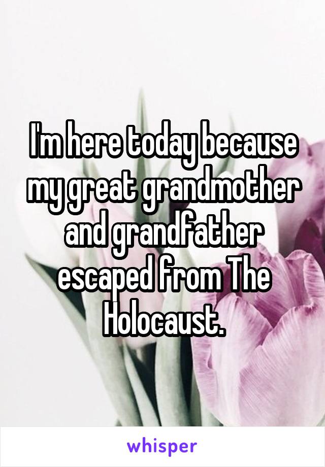 I'm here today because my great grandmother and grandfather escaped from The Holocaust.