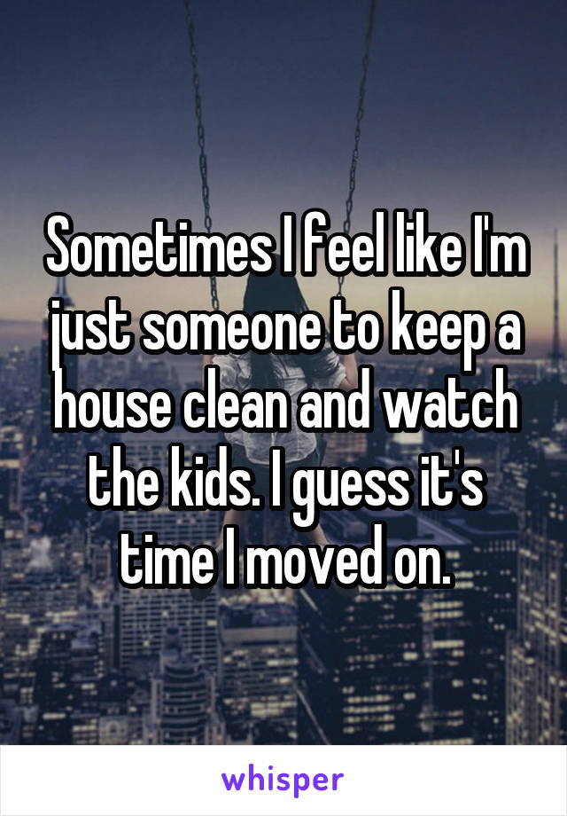 Sometimes I feel like I'm just someone to keep a house clean and watch the kids. I guess it's time I moved on.