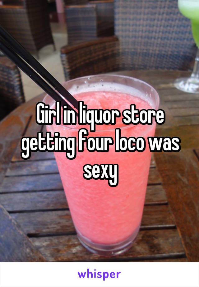 Girl in liquor store getting four loco was sexy