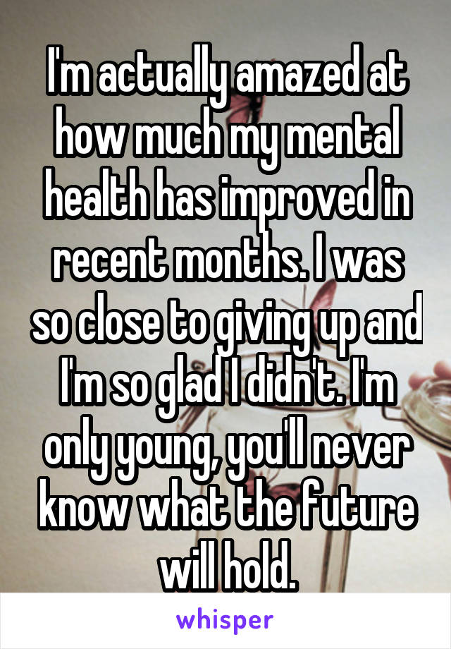 I'm actually amazed at how much my mental health has improved in recent months. I was so close to giving up and I'm so glad I didn't. I'm only young, you'll never know what the future will hold.