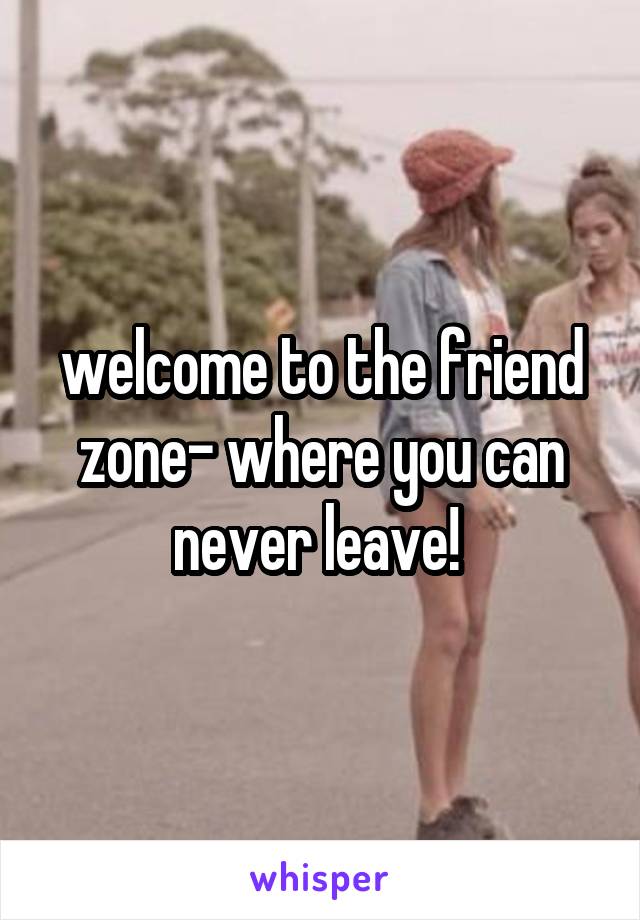 welcome to the friend zone- where you can never leave! 