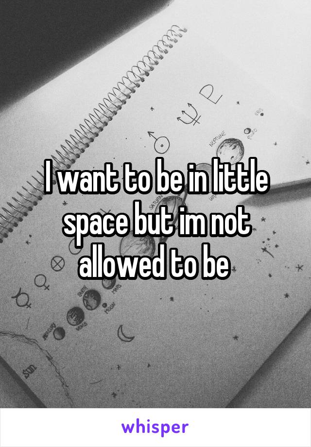 I want to be in little space but im not allowed to be 