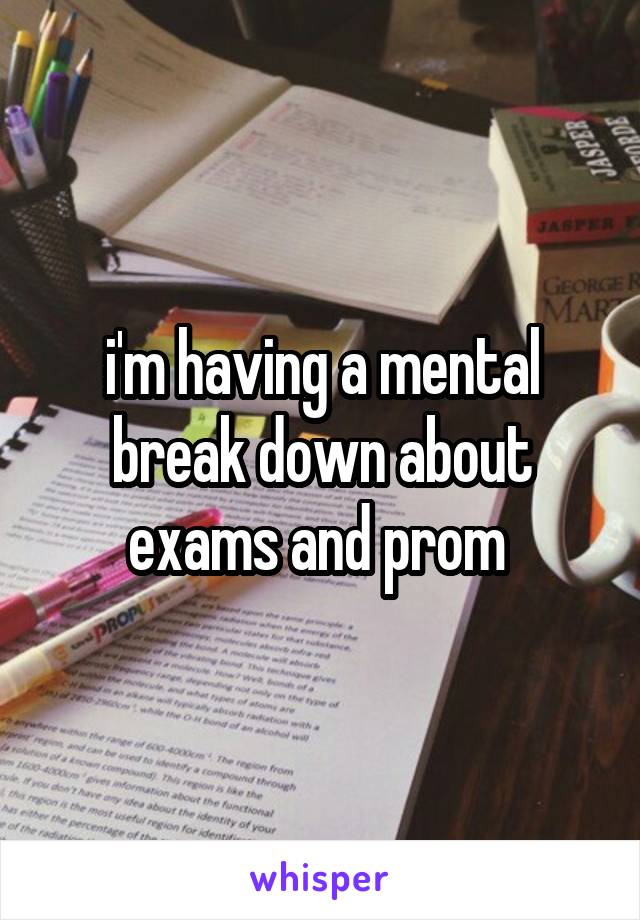 i'm having a mental break down about exams and prom 