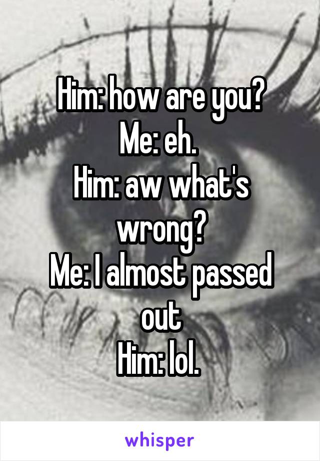 Him: how are you?
Me: eh. 
Him: aw what's wrong?
Me: I almost passed out
Him: lol. 