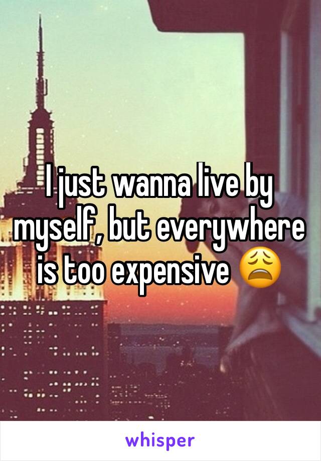 I just wanna live by myself, but everywhere is too expensive 😩