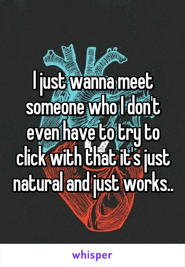 I just wanna meet someone who I don't even have to try to click with that it's just natural and just works..