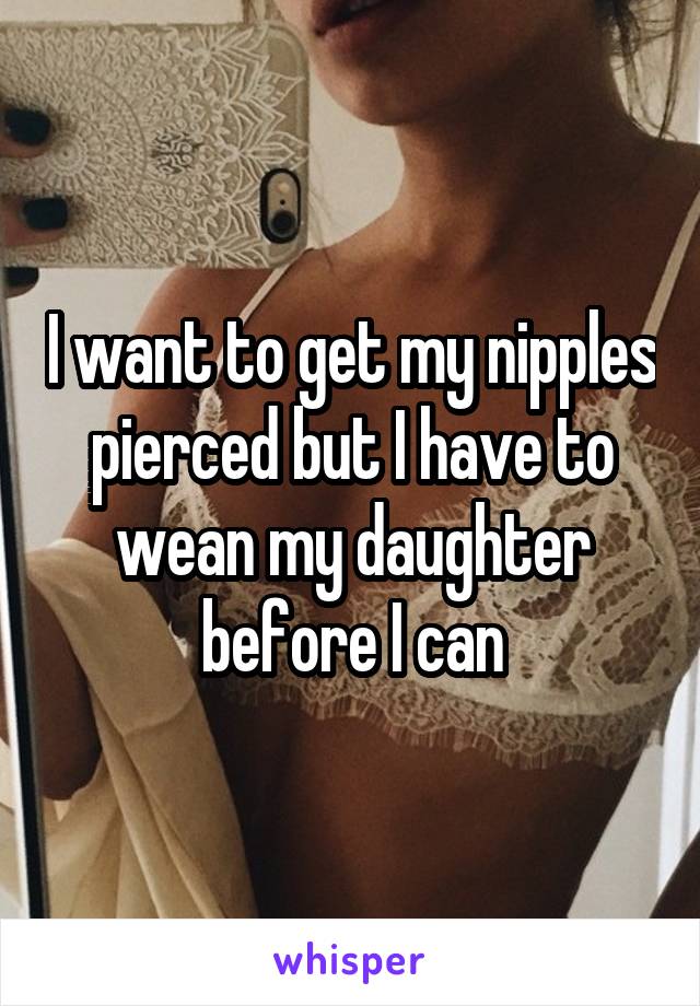 I want to get my nipples pierced but I have to wean my daughter before I can