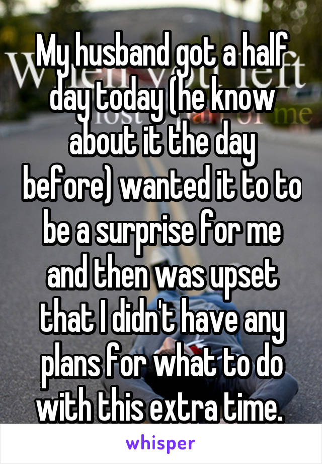 My husband got a half day today (he know about it the day before) wanted it to to be a surprise for me and then was upset that I didn't have any plans for what to do with this extra time. 