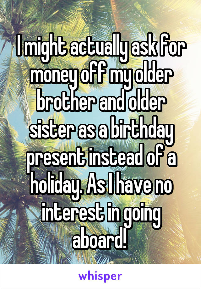 I might actually ask for money off my older brother and older sister as a birthday present instead of a holiday. As I have no interest in going aboard! 