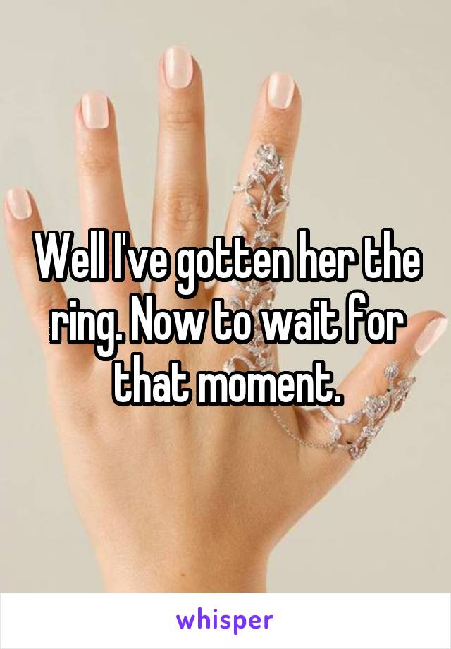 Well I've gotten her the ring. Now to wait for that moment.