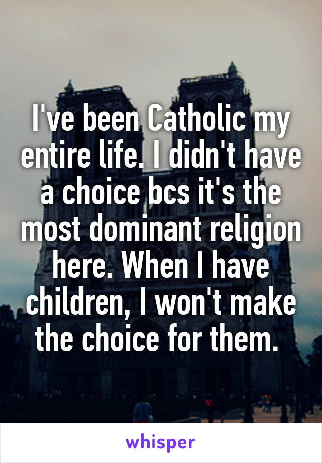 I've been Catholic my entire life. I didn't have a choice bcs it's the most dominant religion here. When I have children, I won't make the choice for them. 