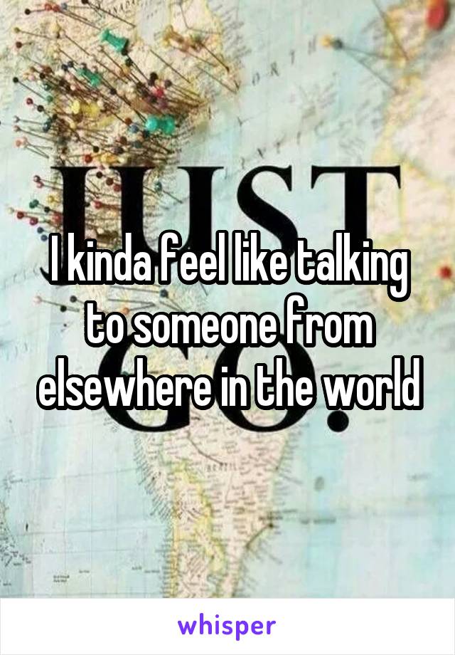 I kinda feel like talking to someone from elsewhere in the world