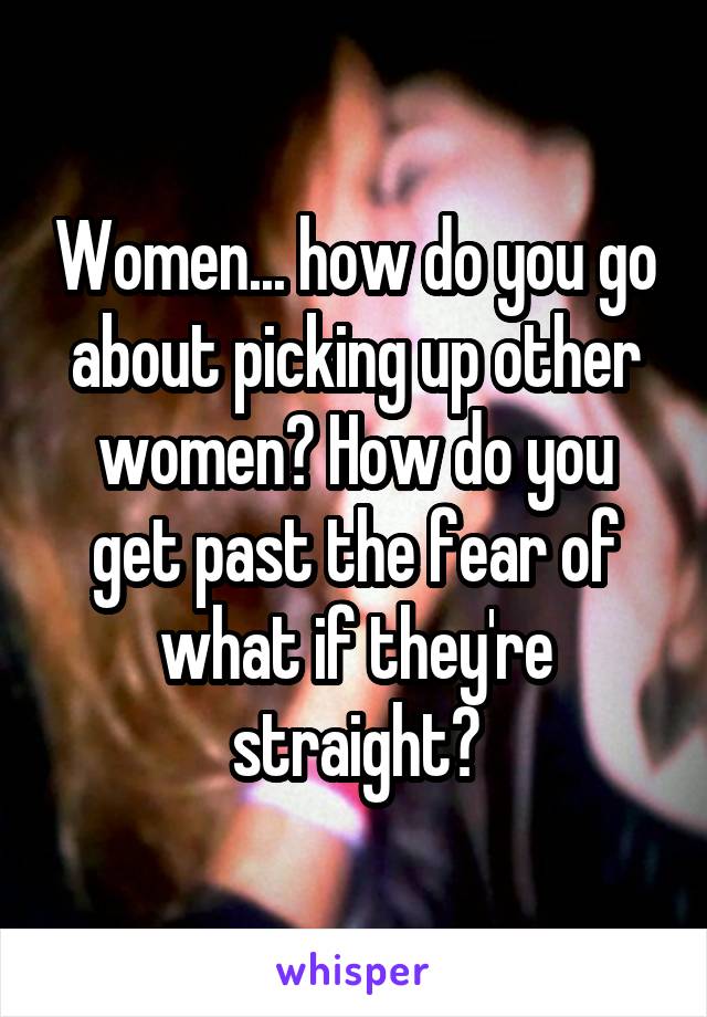 Women... how do you go about picking up other women? How do you get past the fear of what if they're straight?