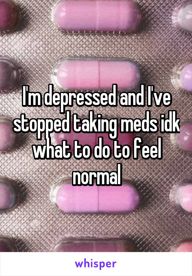 I'm depressed and I've stopped taking meds idk what to do to feel normal