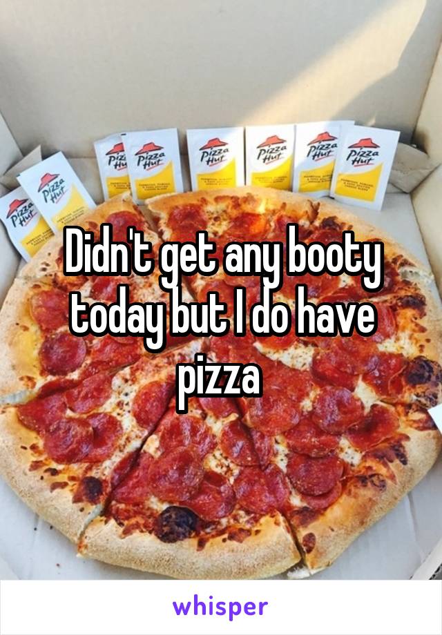 Didn't get any booty today but I do have pizza 