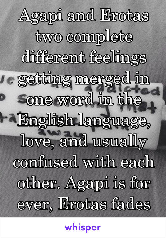 Agapi and Erotas two complete different feelings getting merged in one word in the English language, love, and usually confused with each other. Agapi is for ever, Erotas fades away..