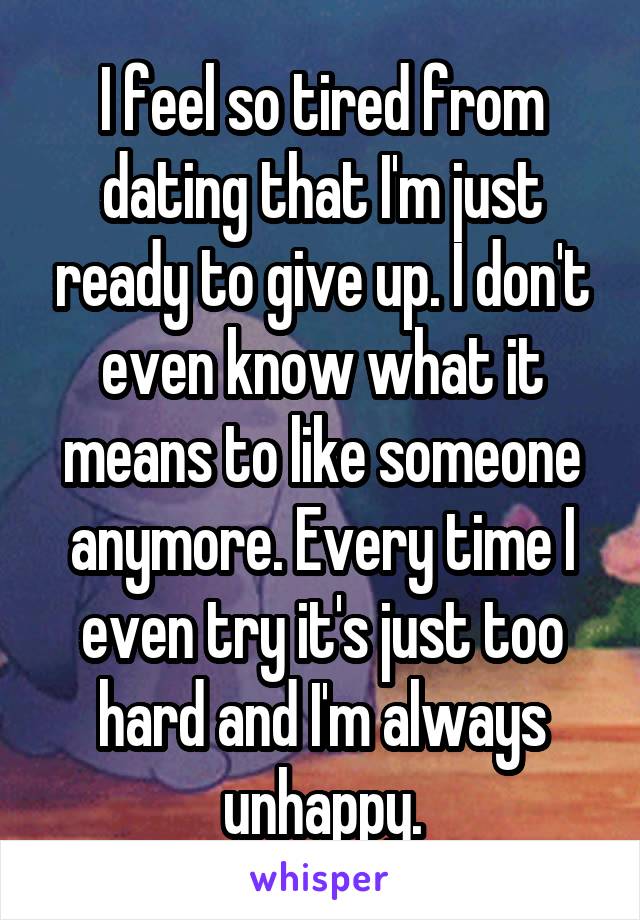 I feel so tired from dating that I'm just ready to give up. I don't even know what it means to like someone anymore. Every time I even try it's just too hard and I'm always unhappy.