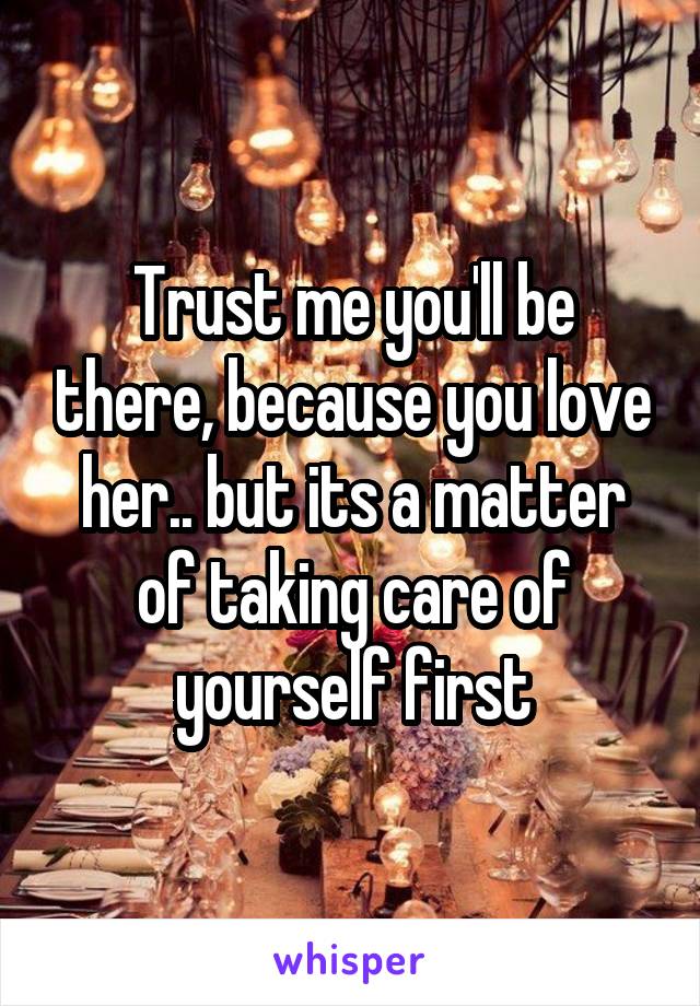 Trust me you'll be there, because you love her.. but its a matter of taking care of yourself first