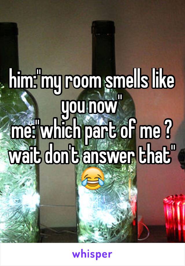 him:"my room smells like you now" 
me:"which part of me ? wait don't answer that" 
😂