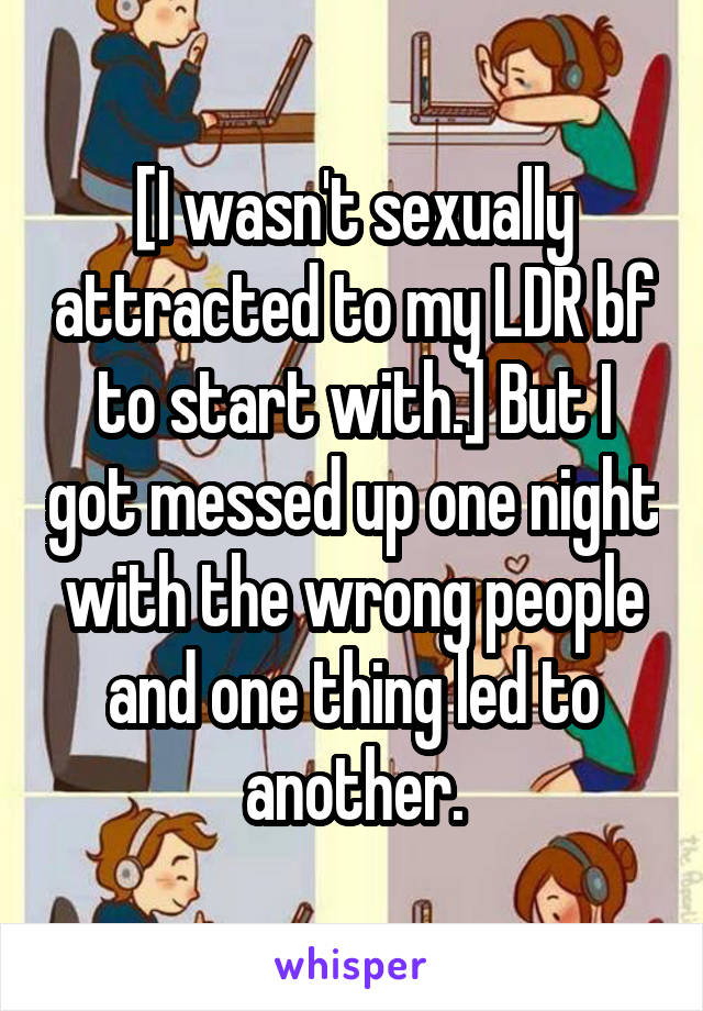 [I wasn't sexually attracted to my LDR bf to start with.] But I got messed up one night with the wrong people and one thing led to another.