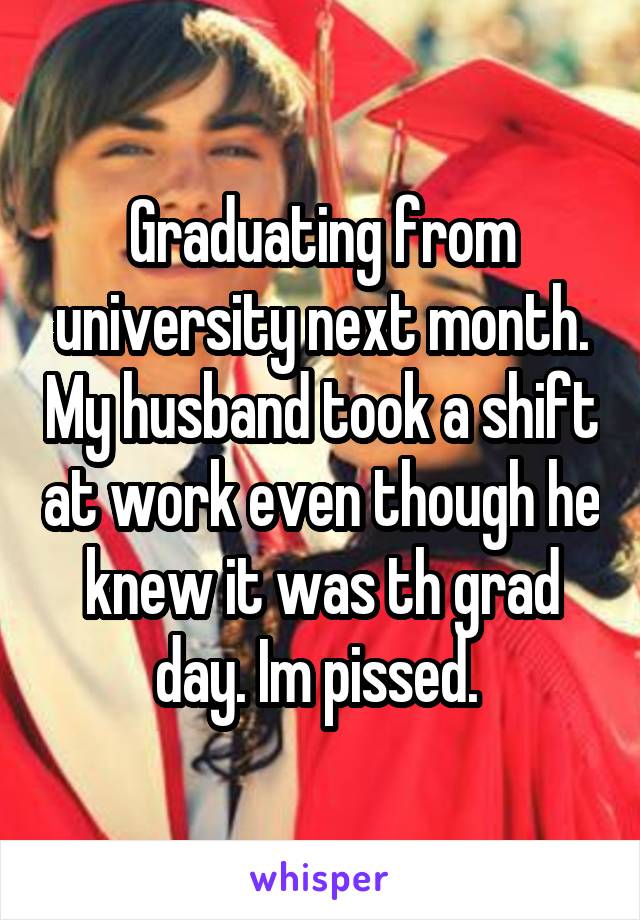 Graduating from university next month. My husband took a shift at work even though he knew it was th grad day. Im pissed. 