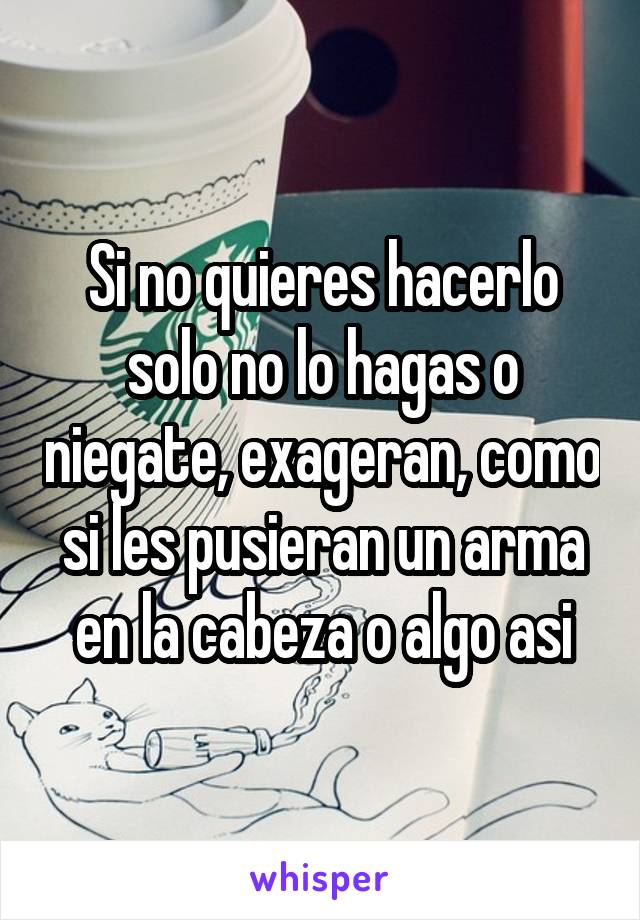 Si no quieres hacerlo solo no lo hagas o niegate, exageran, como si les pusieran un arma en la cabeza o algo asi