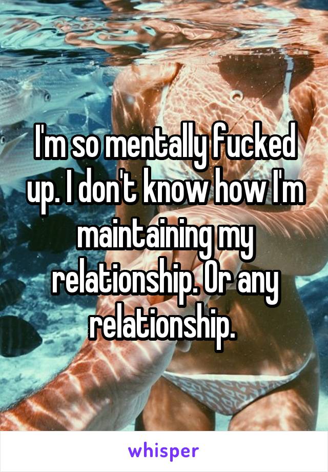 I'm so mentally fucked up. I don't know how I'm maintaining my relationship. Or any relationship. 