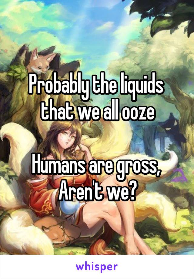 Probably the liquids 
that we all ooze

Humans are gross, 
Aren't we?