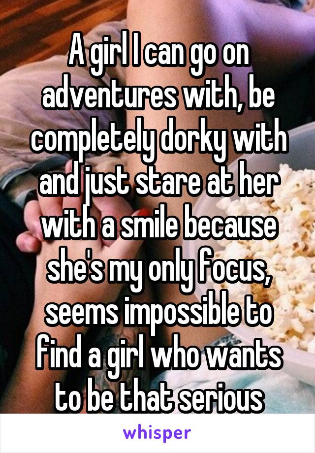 A girl I can go on adventures with, be completely dorky with and just stare at her with a smile because she's my only focus, seems impossible to find a girl who wants to be that serious