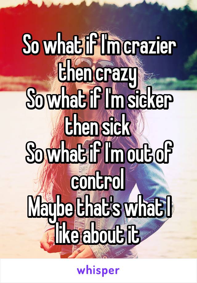 So what if I'm crazier then crazy 
So what if I'm sicker then sick 
So what if I'm out of control 
Maybe that's what I like about it 