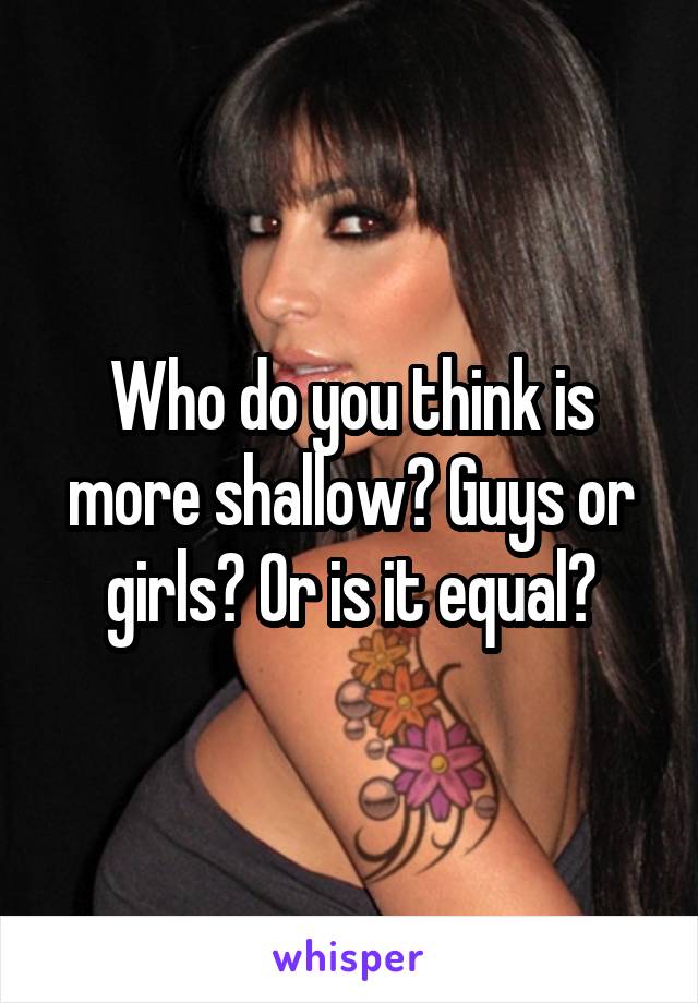 Who do you think is more shallow? Guys or girls? Or is it equal?